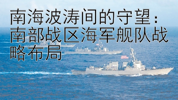 南海波涛间的守望：南部战区海军舰队战略布局