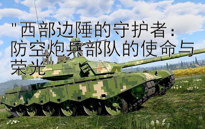 西部边陲的守护者：防空炮兵部队的使命与荣光