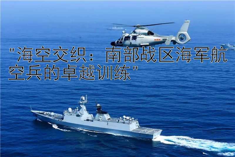 海空交织：南部战区海军航空兵的卓越训练