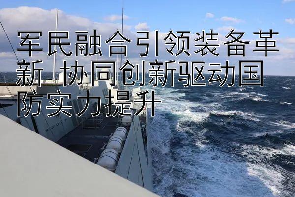 军民融合引领装备革新 协同创新驱动国防实力提升